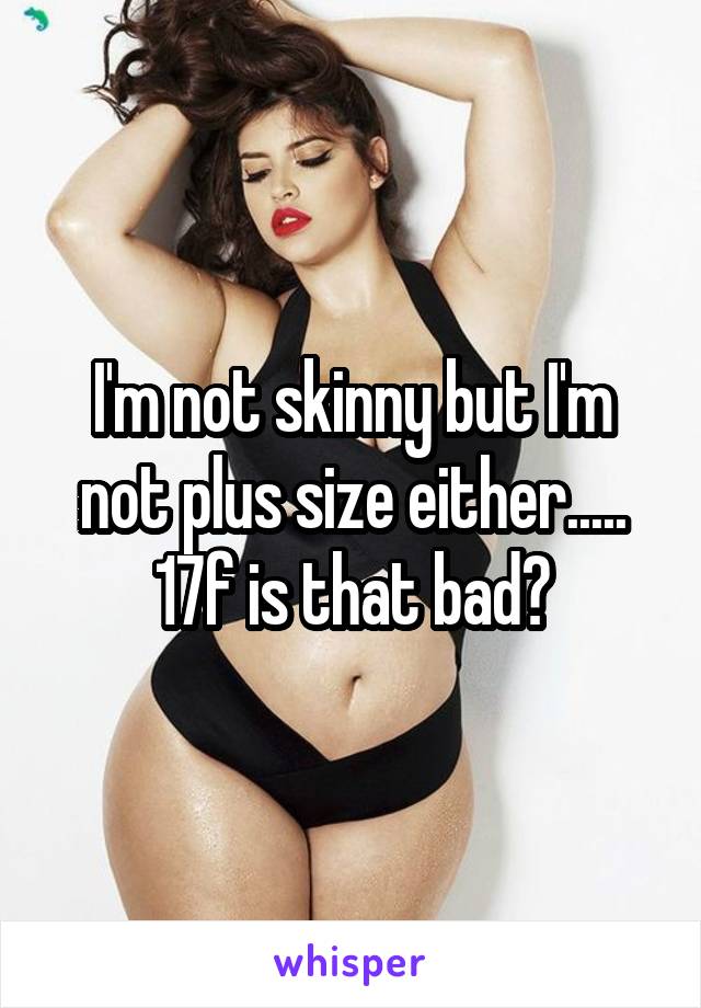I'm not skinny but I'm not plus size either..... 17f is that bad?