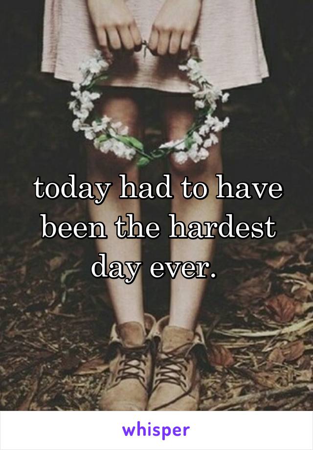 today had to have been the hardest day ever. 