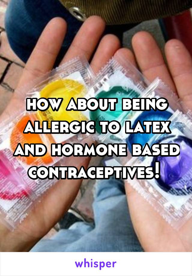 how about being allergic to latex and hormone based contraceptives! 