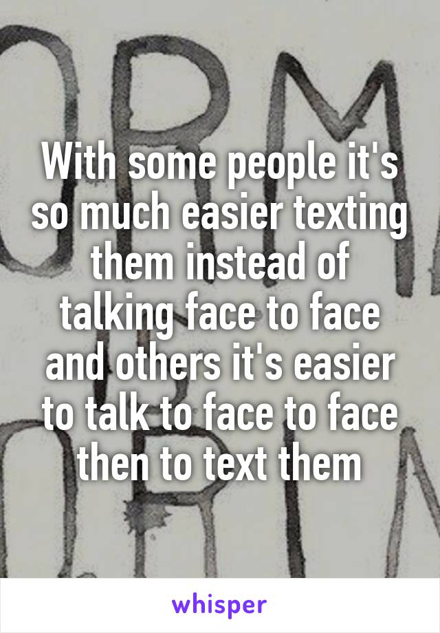 With some people it's so much easier texting them instead of talking face to face and others it's easier to talk to face to face then to text them