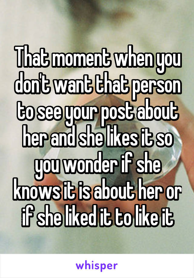 That moment when you don't want that person to see your post about her and she likes it so you wonder if she knows it is about her or if she liked it to like it