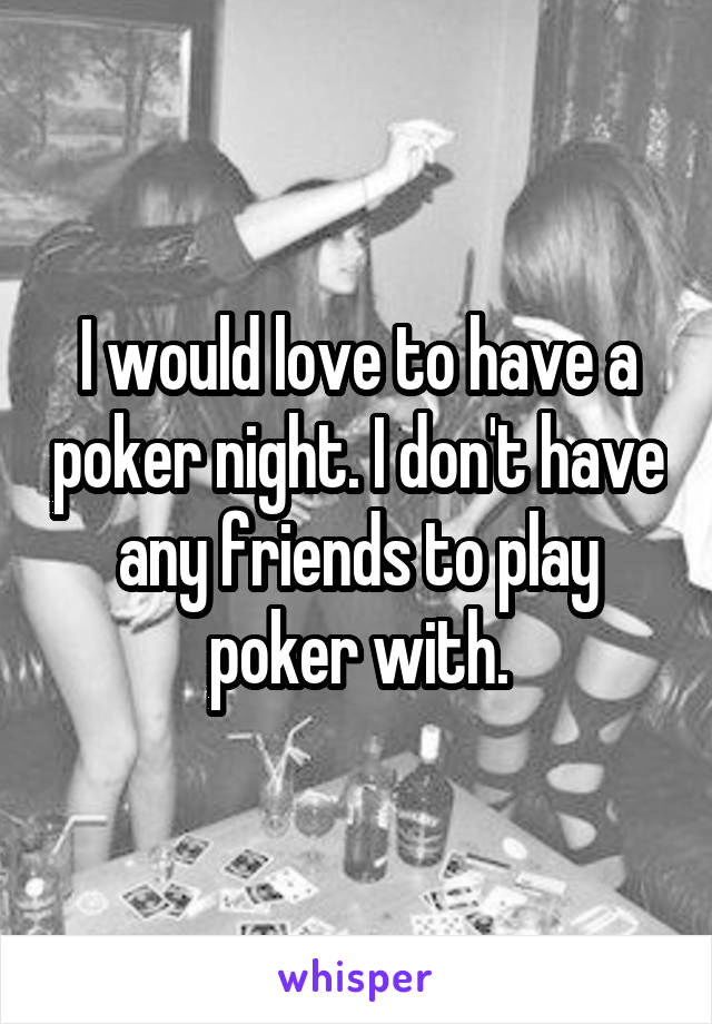 I would love to have a poker night. I don't have any friends to play poker with.
