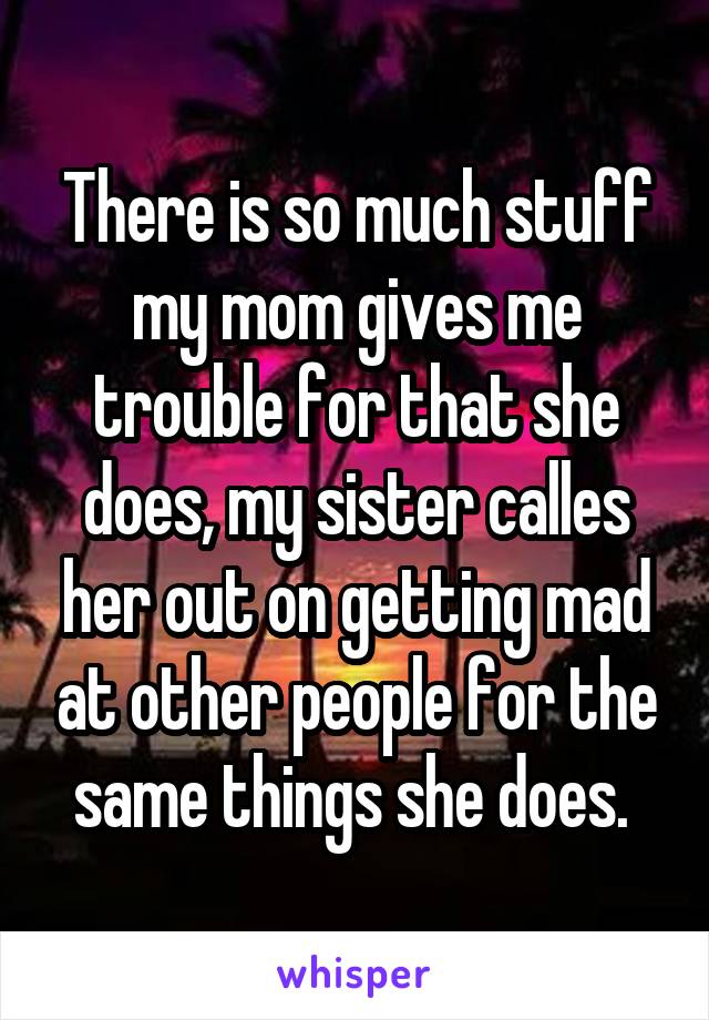 There is so much stuff my mom gives me trouble for that she does, my sister calles her out on getting mad at other people for the same things she does. 