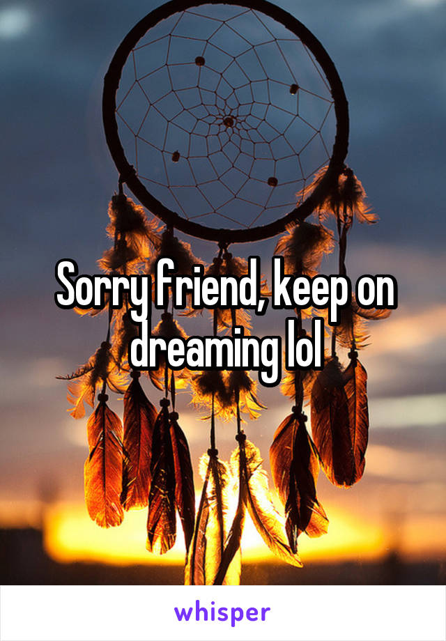 Sorry friend, keep on dreaming lol