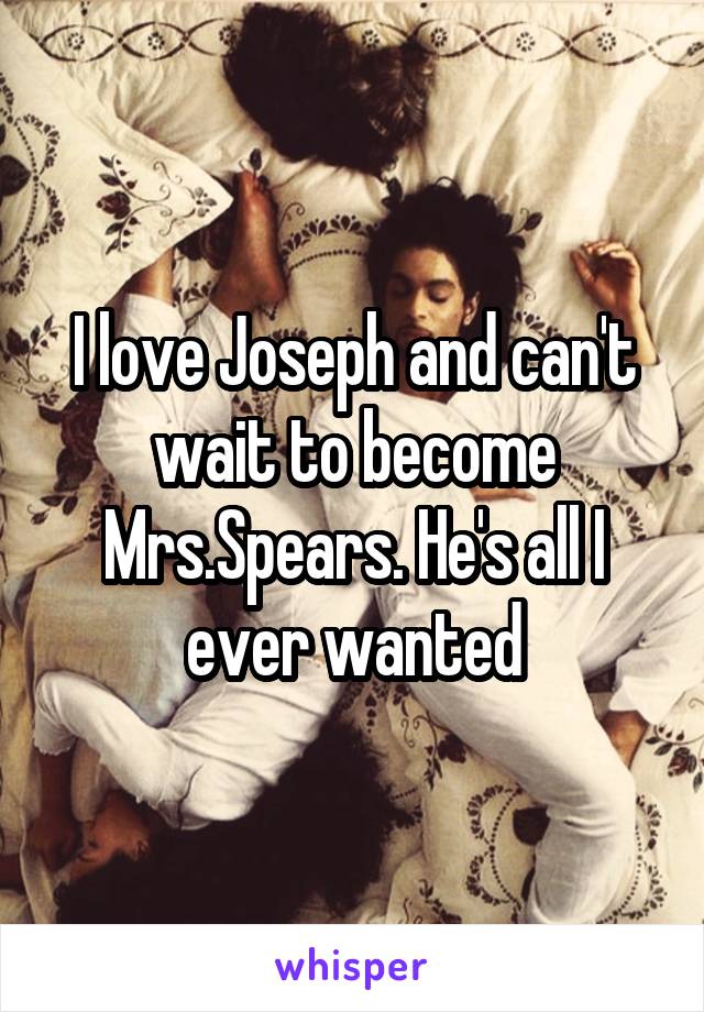 I love Joseph and can't wait to become Mrs.Spears. He's all I ever wanted