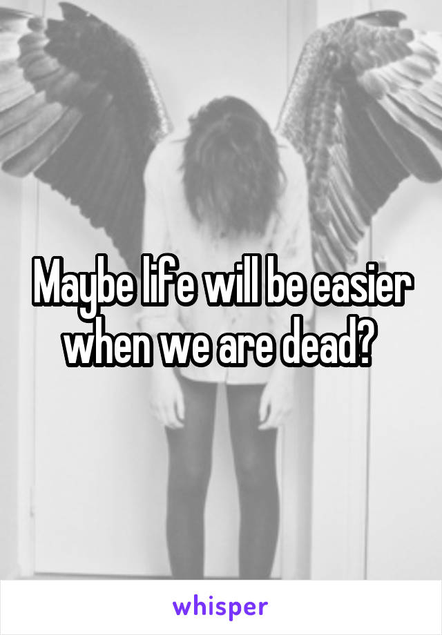 Maybe life will be easier when we are dead? 