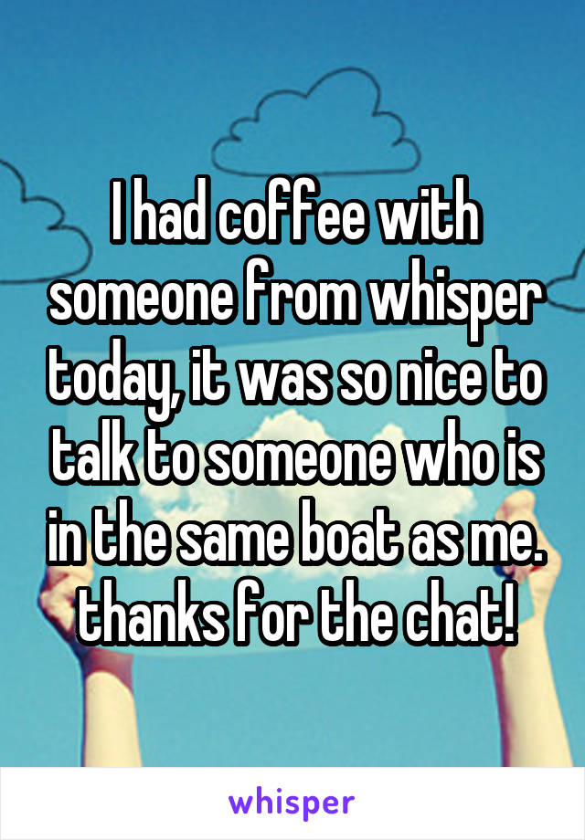 I had coffee with someone from whisper today, it was so nice to talk to someone who is in the same boat as me. thanks for the chat!