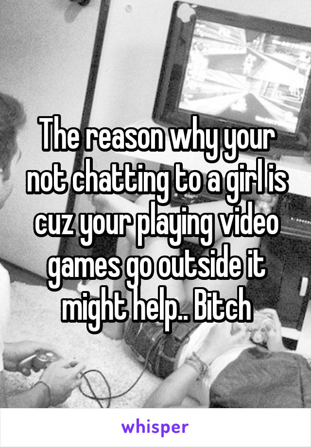 The reason why your not chatting to a girl is cuz your playing video games go outside it might help.. Bitch