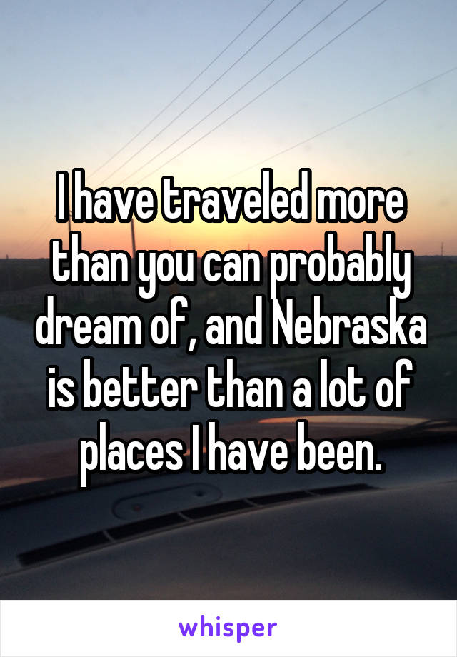 I have traveled more than you can probably dream of, and Nebraska is better than a lot of places I have been.