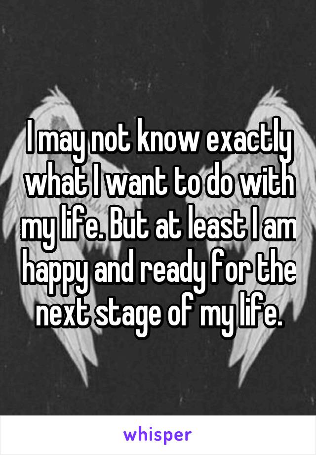I may not know exactly what I want to do with my life. But at least I am happy and ready for the next stage of my life.
