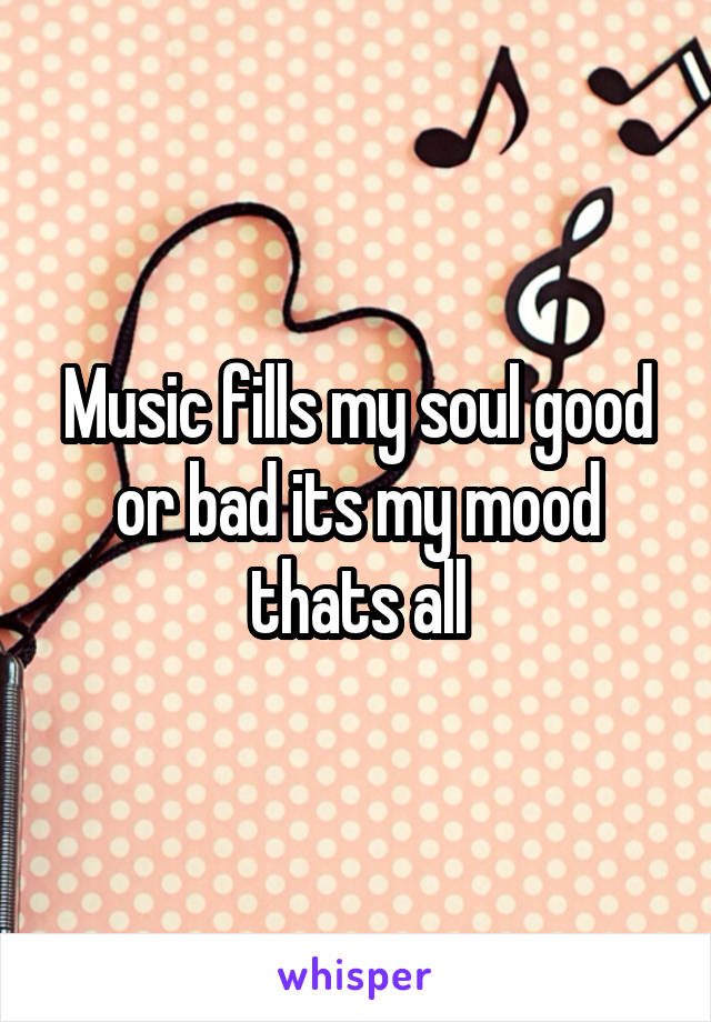 Music fills my soul good or bad its my mood thats all