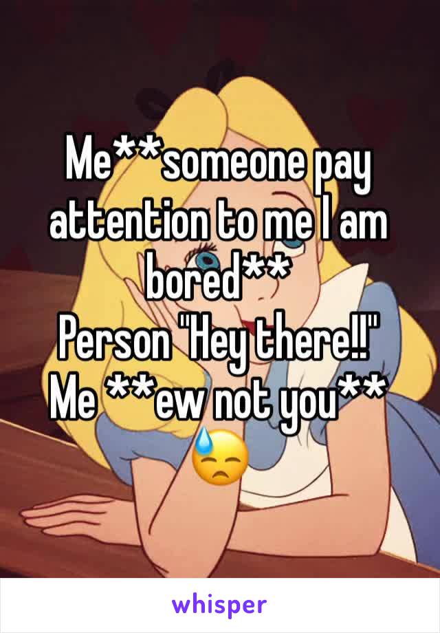 Me**someone pay attention to me I am bored**
Person "Hey there!!"
Me **ew not you** 
😓