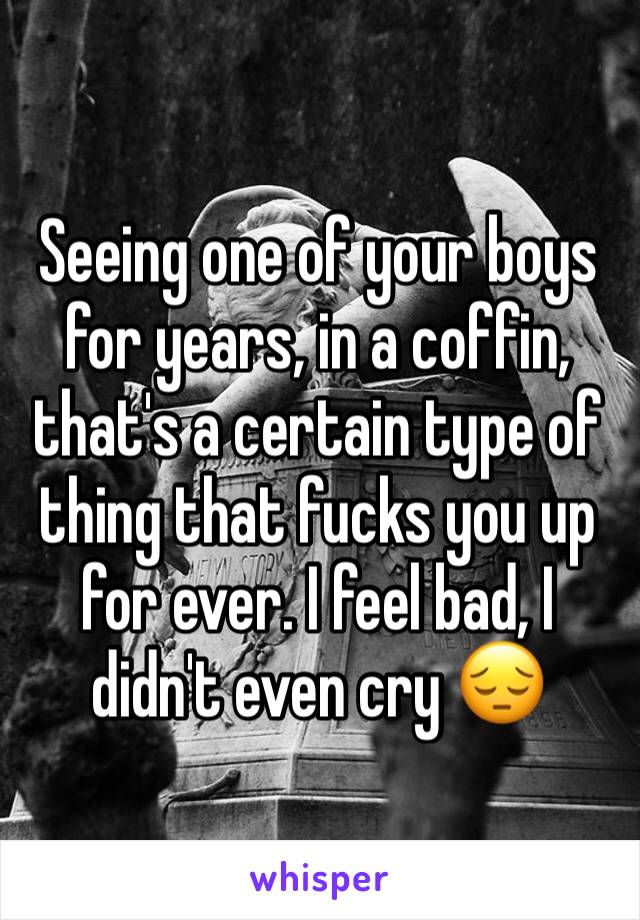 Seeing one of your boys for years, in a coffin, that's a certain type of thing that fucks you up for ever. I feel bad, I didn't even cry 😔