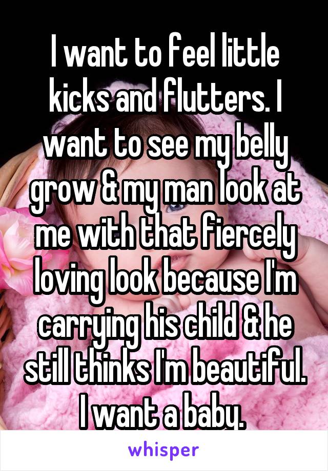 I want to feel little kicks and flutters. I want to see my belly grow & my man look at me with that fiercely loving look because I'm carrying his child & he still thinks I'm beautiful. I want a baby. 