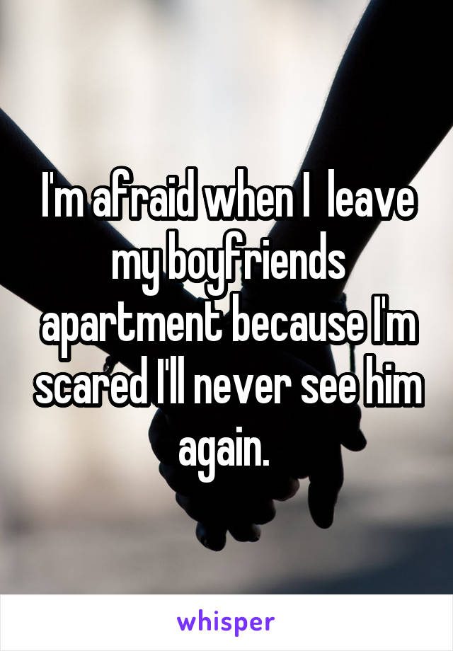 I'm afraid when I  leave my boyfriends apartment because I'm scared I'll never see him again. 