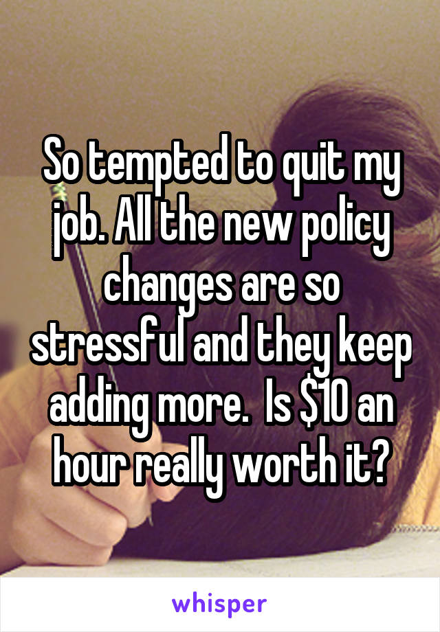So tempted to quit my job. All the new policy changes are so stressful and they keep adding more.  Is $10 an hour really worth it?