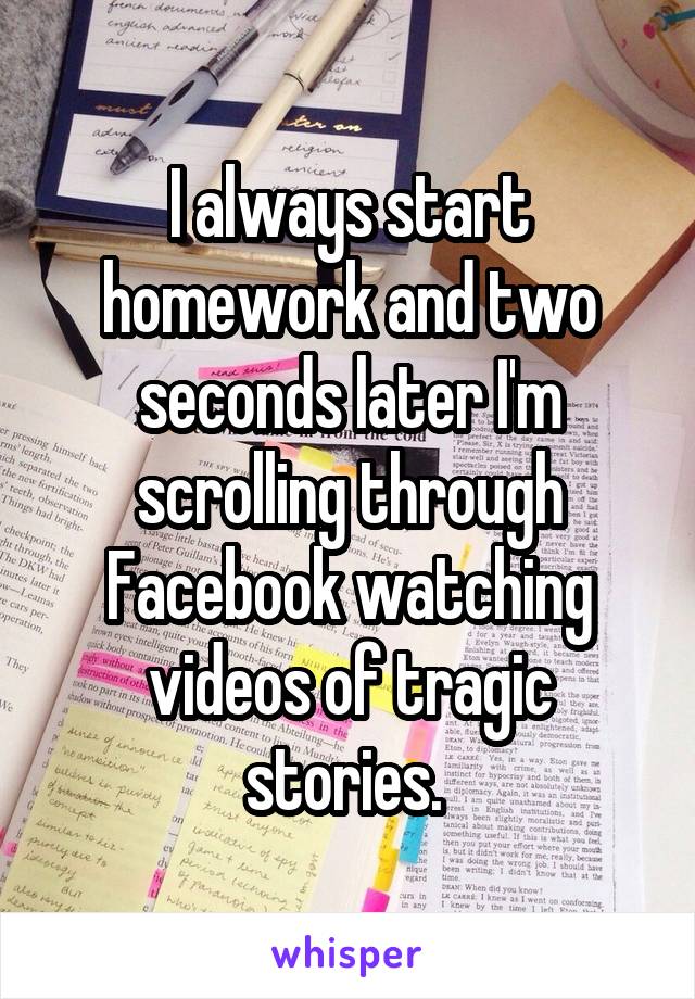 I always start homework and two seconds later I'm scrolling through Facebook watching videos of tragic stories. 