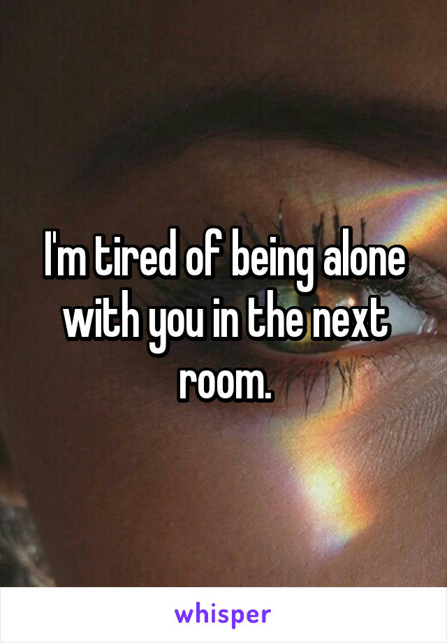 I'm tired of being alone with you in the next room.