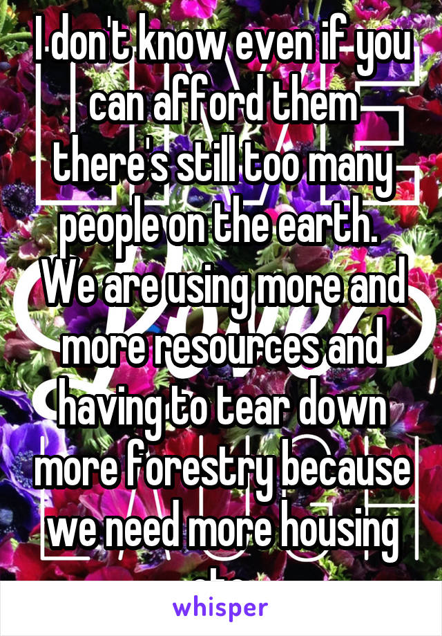 I don't know even if you can afford them there's still too many people on the earth.  We are using more and more resources and having to tear down more forestry because we need more housing etc 