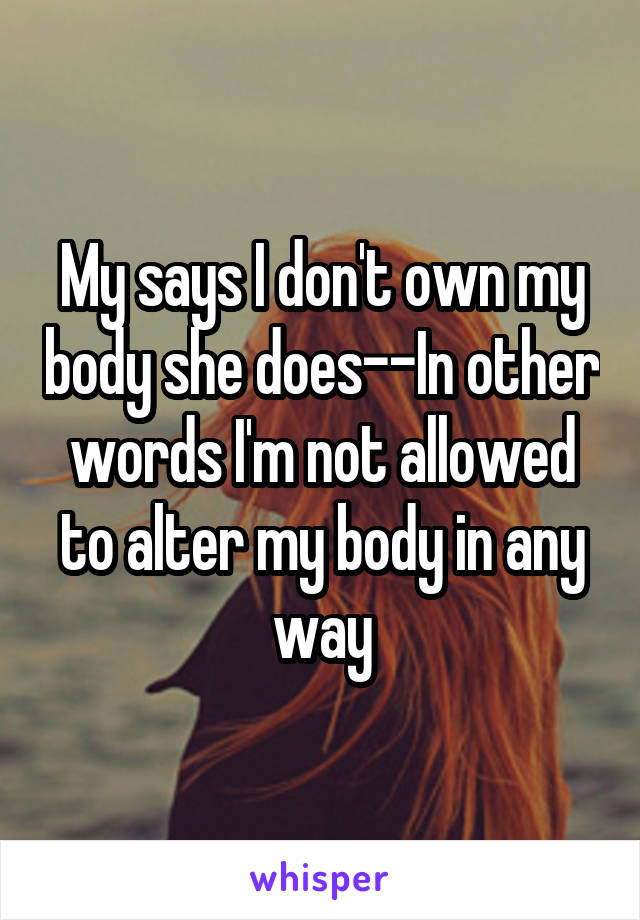 My says I don't own my body she does--In other words I'm not allowed to alter my body in any way