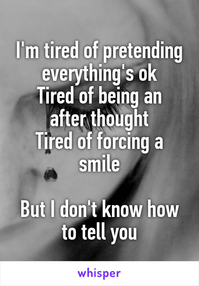 I'm tired of pretending everything's ok
Tired of being an after thought
Tired of forcing a smile

But I don't know how to tell you