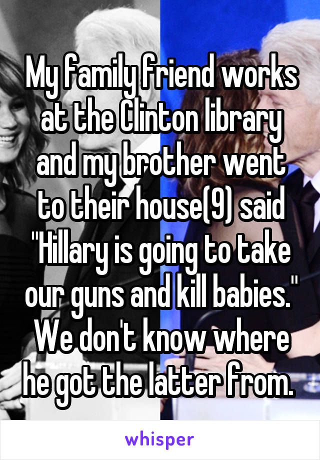 My family friend works at the Clinton library and my brother went to their house(9) said "Hillary is going to take our guns and kill babies." We don't know where he got the latter from. 