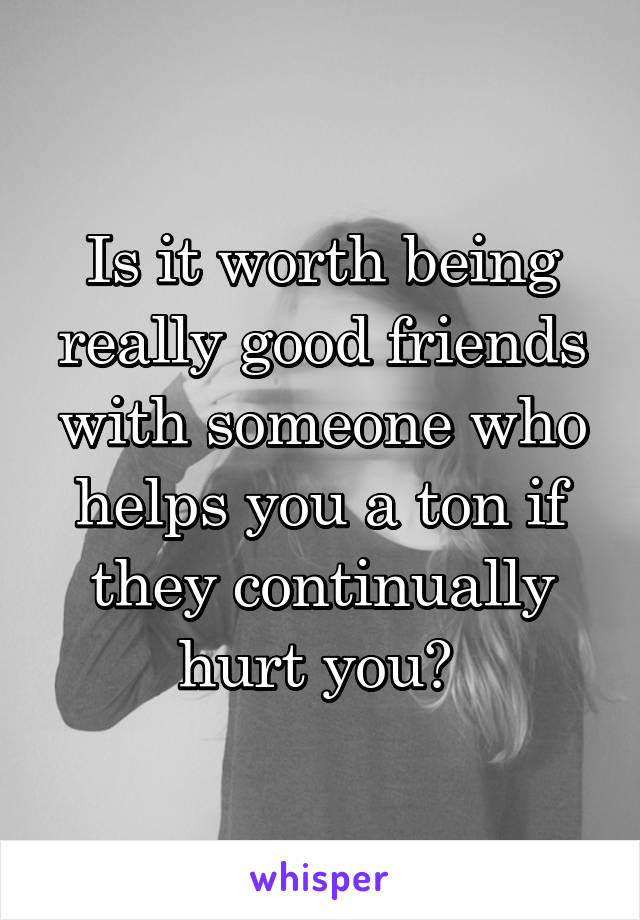Is it worth being really good friends with someone who helps you a ton if they continually hurt you? 