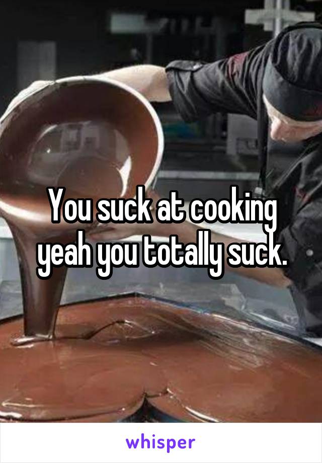 You suck at cooking yeah you totally suck.