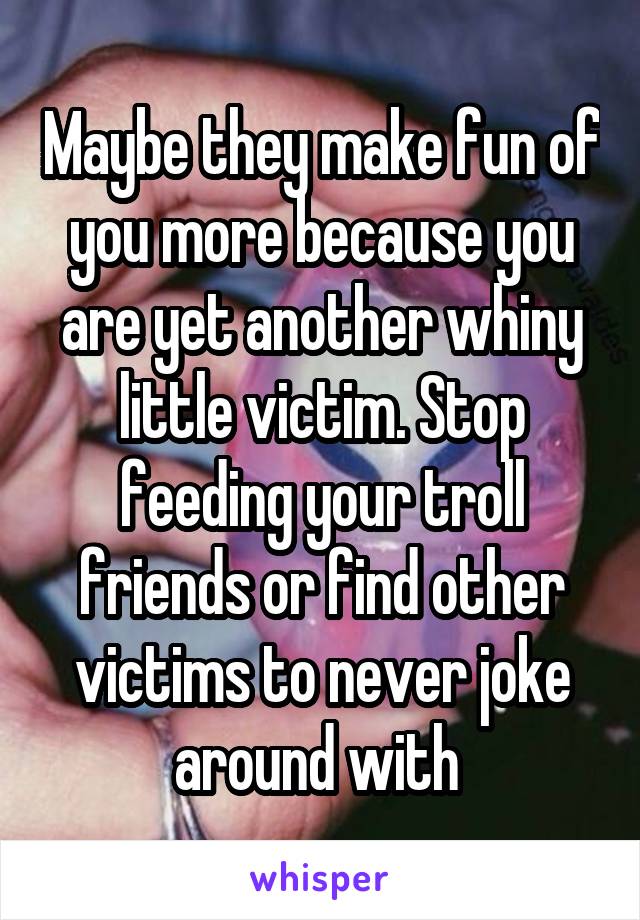 Maybe they make fun of you more because you are yet another whiny little victim. Stop feeding your troll friends or find other victims to never joke around with 