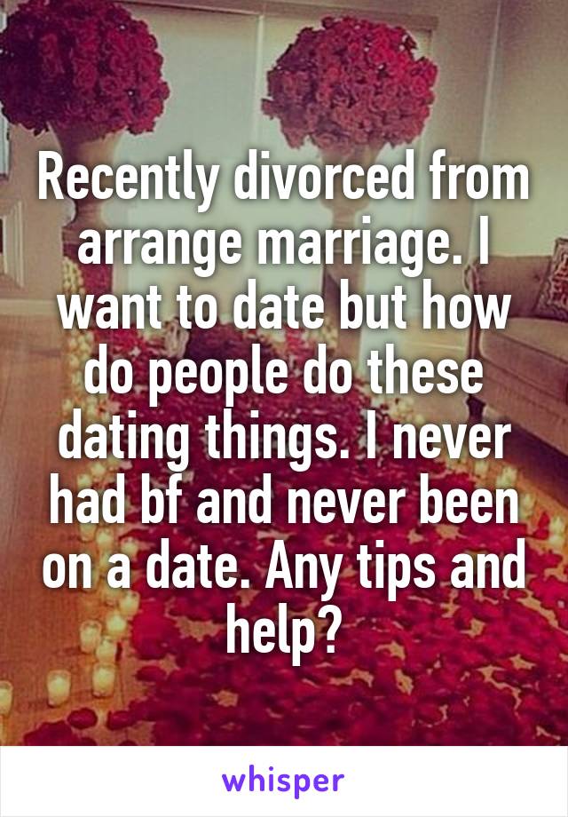 Recently divorced from arrange marriage. I want to date but how do people do these dating things. I never had bf and never been on a date. Any tips and help?