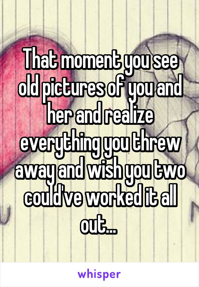 That moment you see old pictures of you and her and realize everything you threw away and wish you two could've worked it all out... 