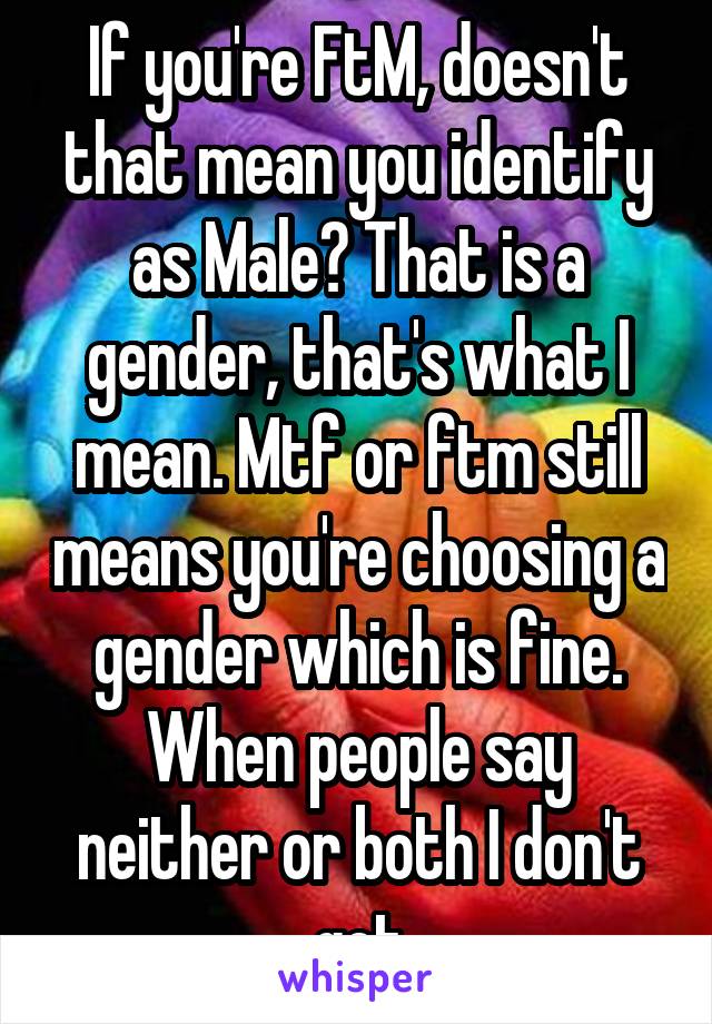 If you're FtM, doesn't that mean you identify as Male? That is a gender, that's what I mean. Mtf or ftm still means you're choosing a gender which is fine. When people say neither or both I don't get