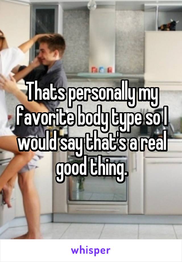 Thats personally my favorite body type so I would say that's a real good thing.
