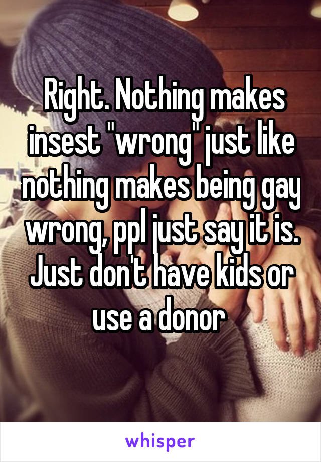  Right. Nothing makes insest "wrong" just like nothing makes being gay wrong, ppl just say it is. Just don't have kids or use a donor 
