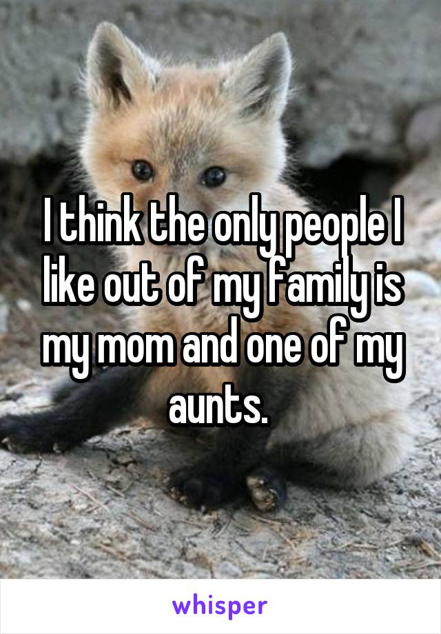 I think the only people I like out of my family is my mom and one of my aunts. 