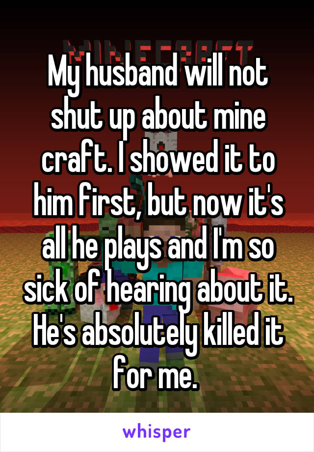My husband will not shut up about mine craft. I showed it to him first, but now it's all he plays and I'm so sick of hearing about it. He's absolutely killed it for me. 