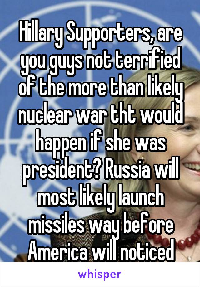 Hillary Supporters, are you guys not terrified of the more than likely nuclear war tht would happen if she was president? Russia will most likely launch missiles way before America will noticed