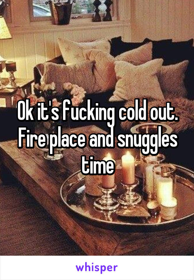 Ok it's fucking cold out. Fire place and snuggles time