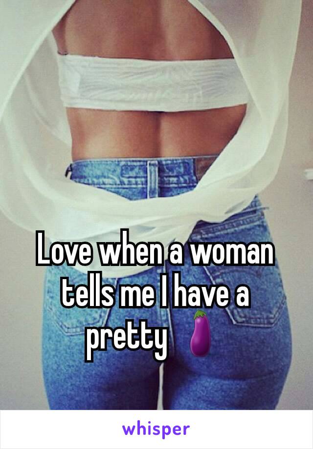 Love when a woman tells me I have a pretty 🍆