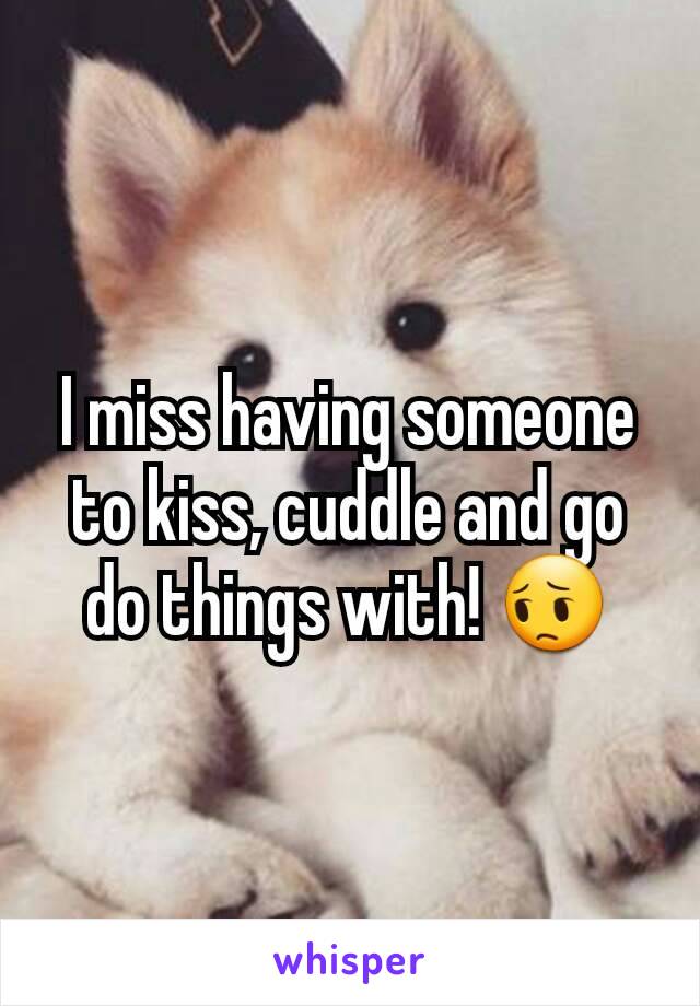 I miss having someone to kiss, cuddle and go do things with! 😔