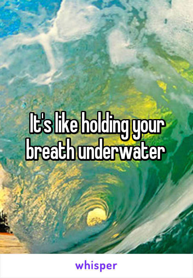 It's like holding your breath underwater 