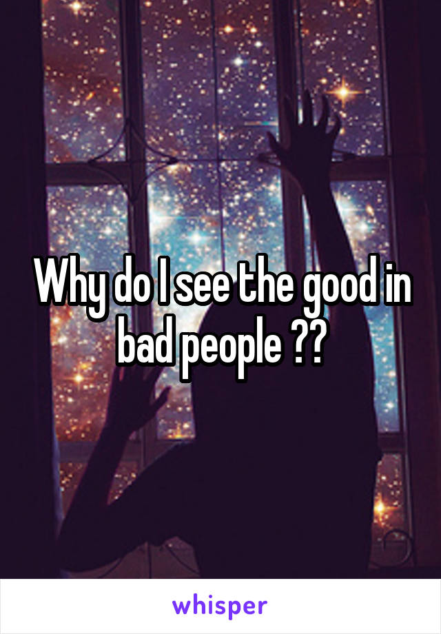 Why do I see the good in bad people ??