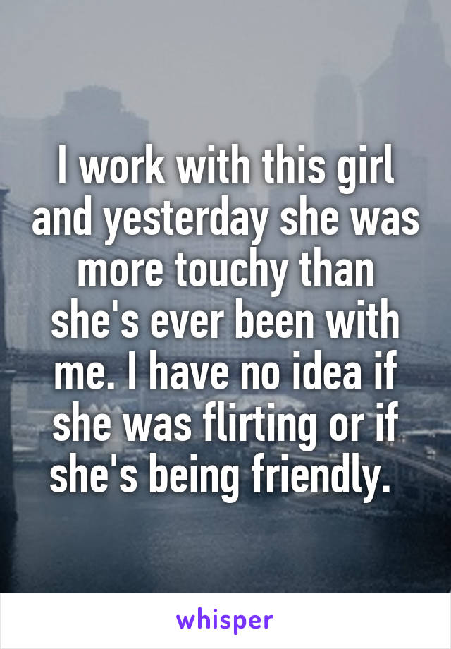 I work with this girl and yesterday she was more touchy than she's ever been with me. I have no idea if she was flirting or if she's being friendly. 