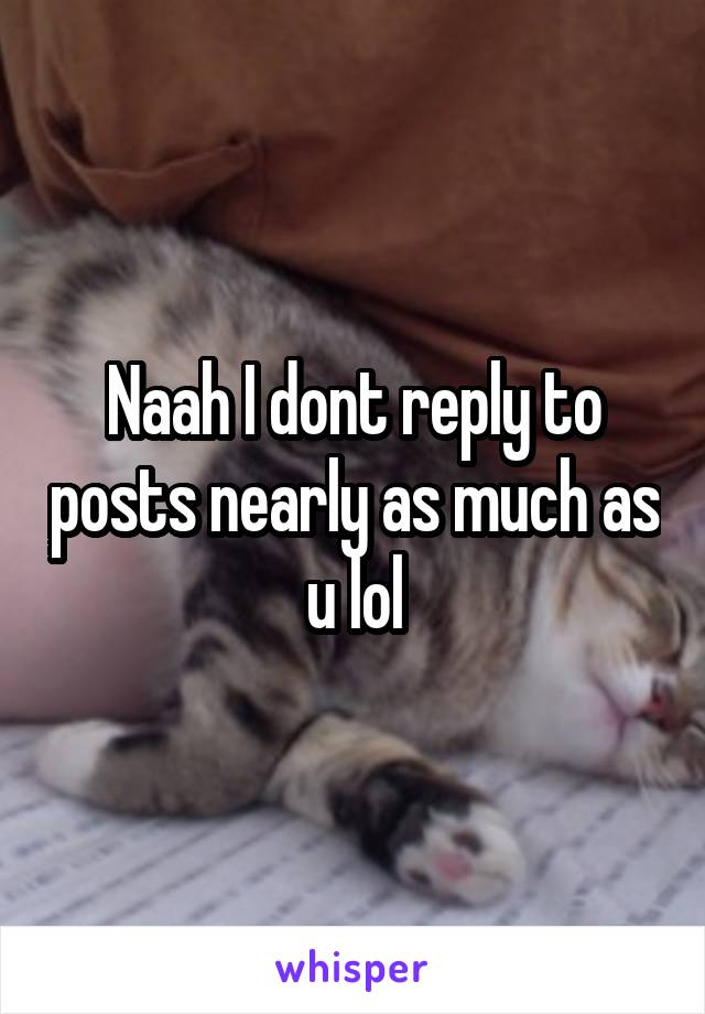 Naah I dont reply to posts nearly as much as u lol