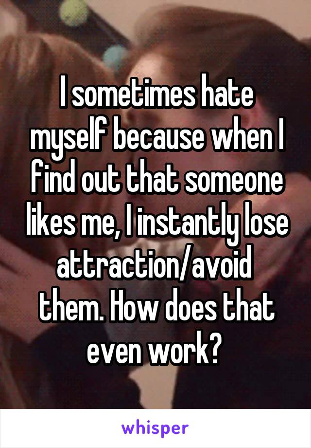 I sometimes hate myself because when I find out that someone likes me, I instantly lose attraction/avoid  them. How does that even work? 