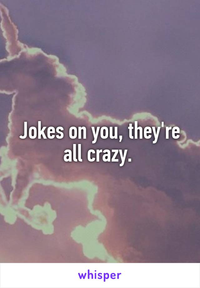 Jokes on you, they're all crazy. 