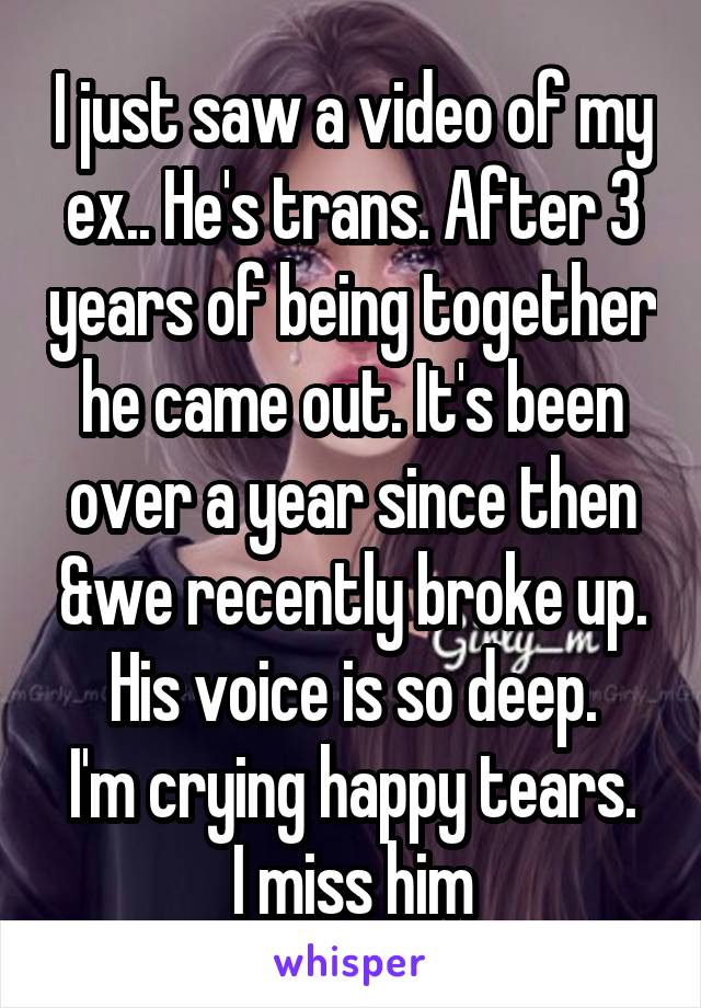 I just saw a video of my ex.. He's trans. After 3 years of being together he came out. It's been over a year since then &we recently broke up.
His voice is so deep.
I'm crying happy tears.
I miss him