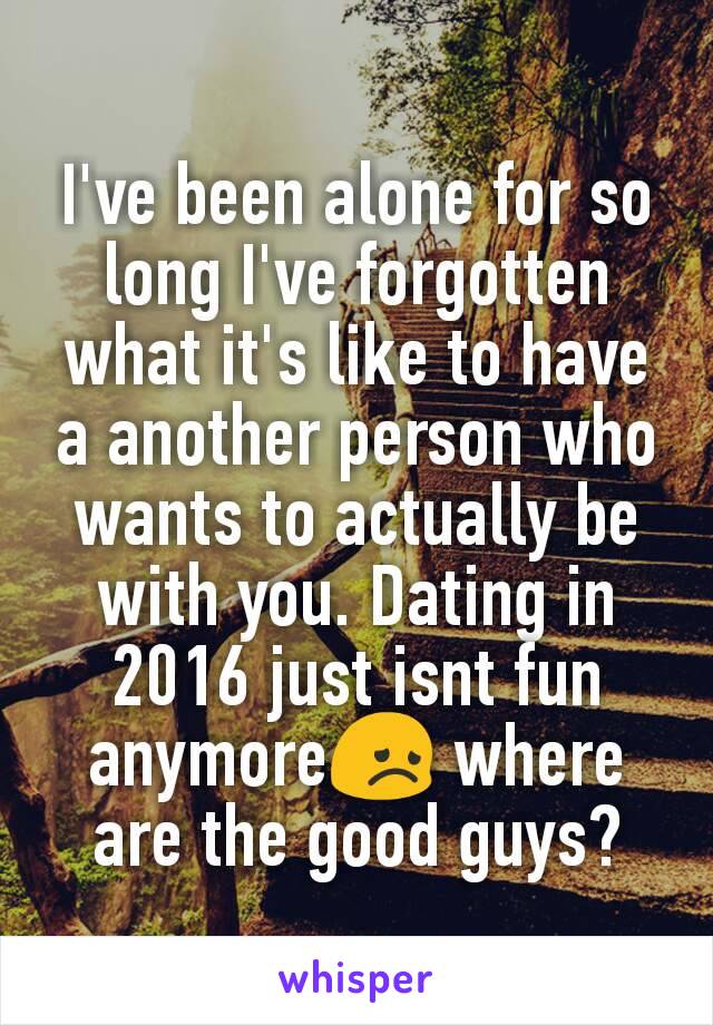 I've been alone for so long I've forgotten what it's like to have a another person who wants to actually be with you. Dating in 2016 just isnt fun anymore😞 where are the good guys?