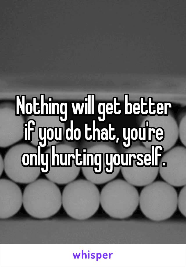 Nothing will get better if you do that, you're only hurting yourself.
