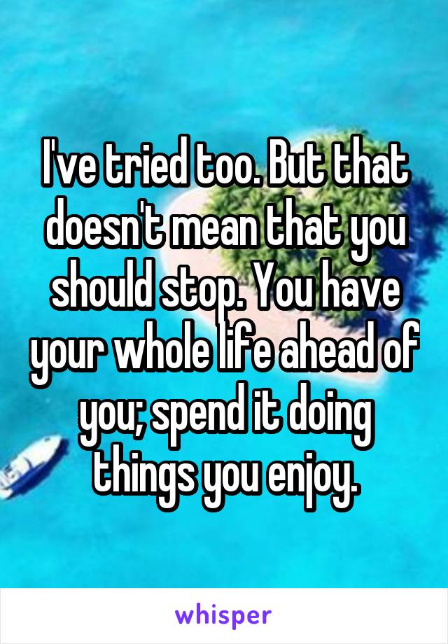I've tried too. But that doesn't mean that you should stop. You have your whole life ahead of you; spend it doing things you enjoy.